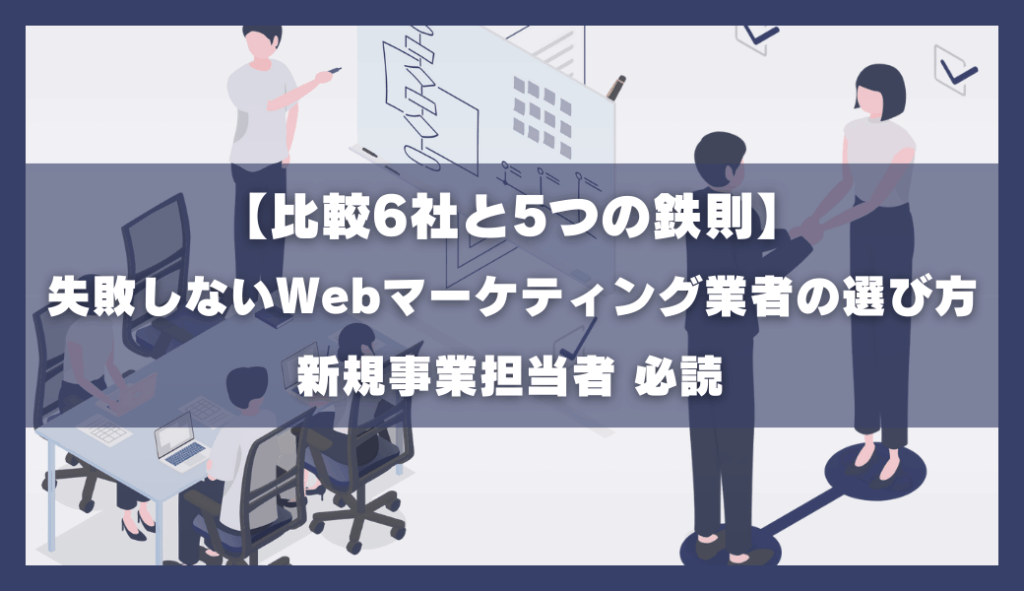 【比較6社と5つの鉄則】失敗しないwebマーケティング業者の選び方|審議事業担当者必読