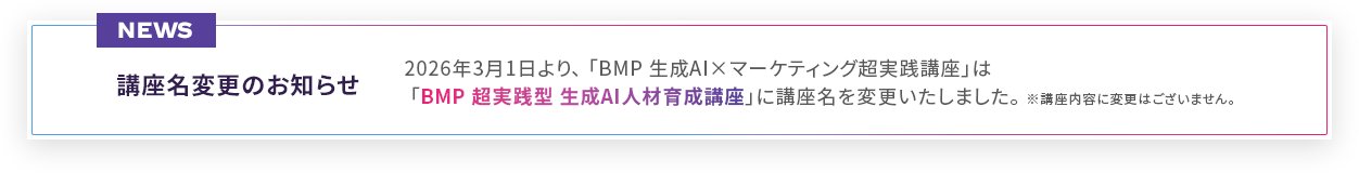 2026年3月1日より、BMP 生成AI×マーケティング超実践講座はBMP超実践型 生成AI人材育成講座に講座名を変更いたしました。