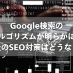 Google検索のアルゴリズムが明らかに！今後のSEO対策はどうなる？