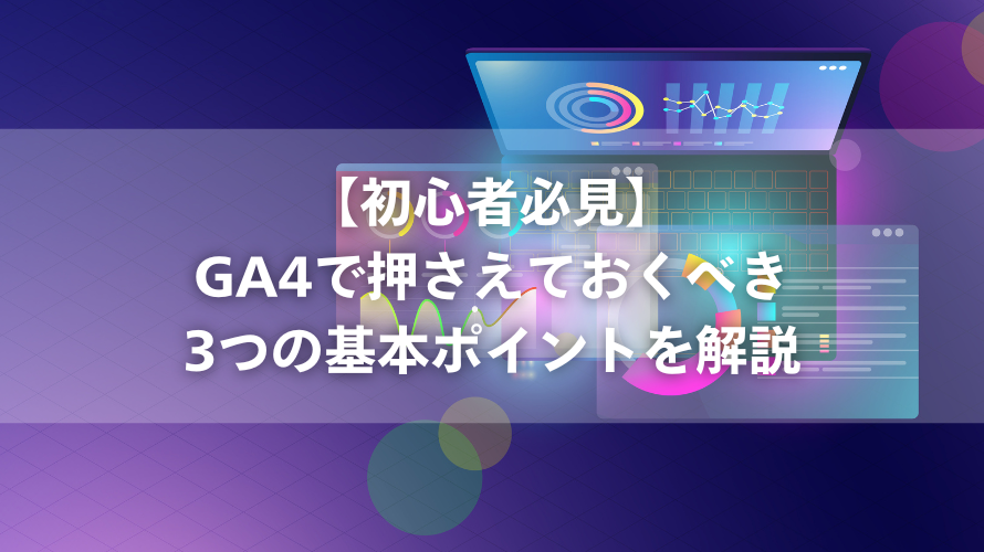 【初心者必見】GA4で押さえておくべき3つの基本ポイントを解説