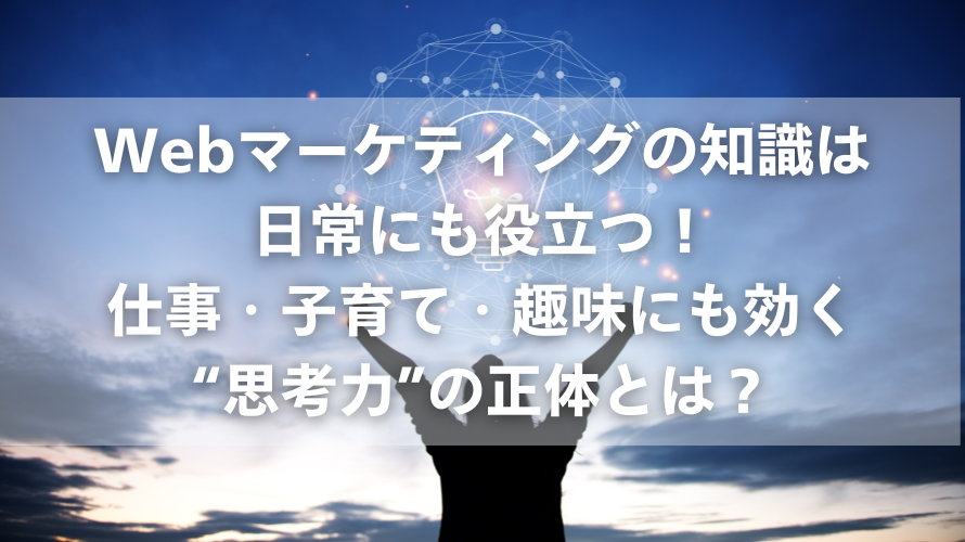 Webマーケティングの知識は日常にも役立つ!|仕事・子育て・趣味にも効く“思考力”の正体とは?
