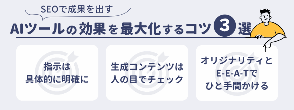 SEOで成果を出す、AIツールの効果を最大化するコツ3選
・指示は具体的に明確に
・生成コンテンツは人の目でチェック
・オリジナリティとE-E-A-Tでひと手間かける