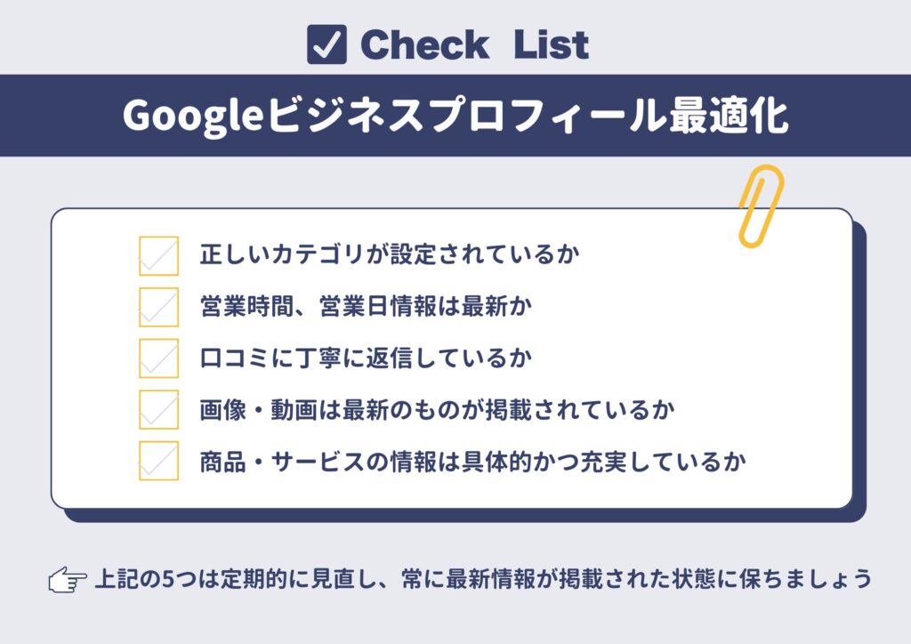 Googleビジネスプロフィール最適化のチェックリスト
・ 正しいカテゴリが設定されているか
・営業時間、営業日情報は最新か
・ 口コミに丁寧に返信しているか
・ 画像・動画は最新のものが掲載されているか
・ 商品・サービスの情報は具体的かつ充実しているか
上の5つは定期的に見直し、常に最新情報が掲載された状態に保ちましょう